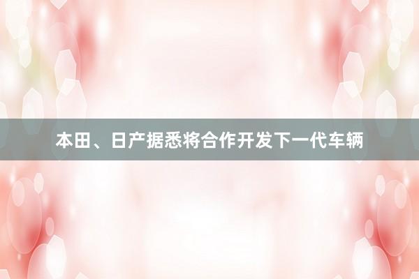 本田、日产据悉将合作开发下一代车辆