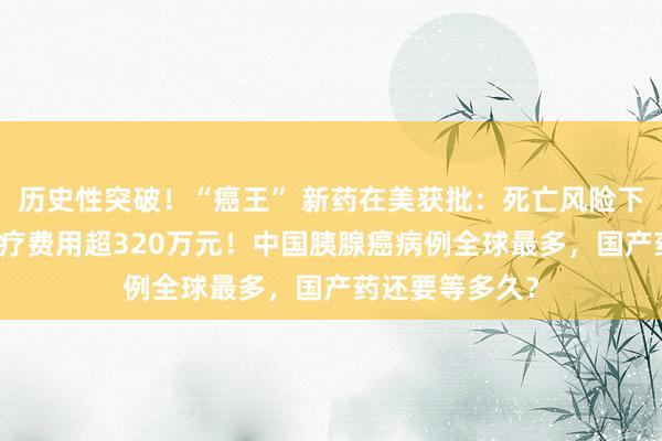 历史性突破！“癌王” 新药在美获批：死亡风险下降60%，年治疗费用超320万元！中国胰腺癌病例全球最多，国产药还要等多久？