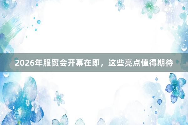 2026年服贸会开幕在即，这些亮点值得期待