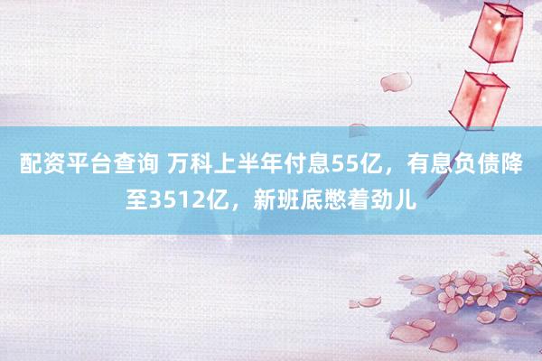 配资平台查询 万科上半年付息55亿，有息负债降至3512亿，新班底憋着劲儿