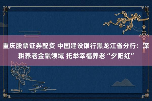重庆股票证券配资 中国建设银行黑龙江省分行：深耕养老金融领域 托举幸福养老“夕阳红”