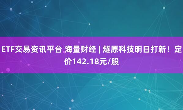 ETF交易资讯平台 海量财经 | 燧原科技明日打新！定价142.18元/股