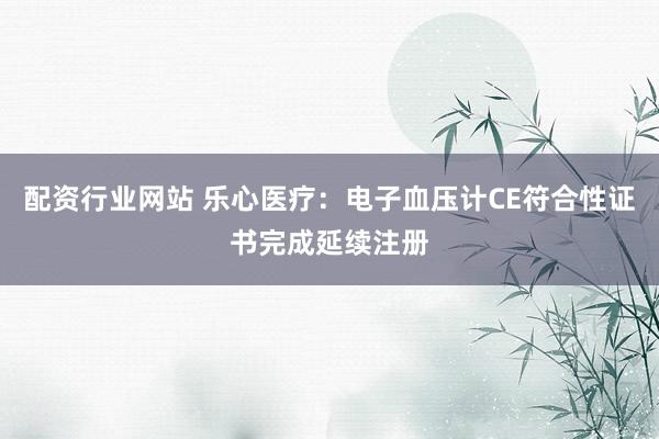 配资行业网站 乐心医疗：电子血压计CE符合性证书完成延续注册