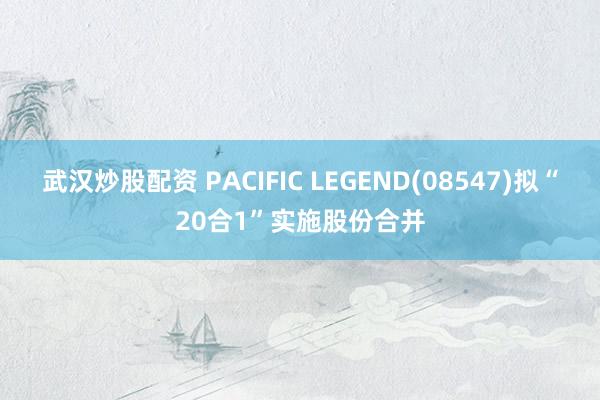 武汉炒股配资 PACIFIC LEGEND(08547)拟“20合1”实施股份合并