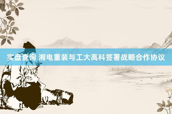 实盘查询 湘电重装与工大高科签署战略合作协议