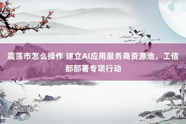 震荡市怎么操作 建立AI应用服务商资源池，工信部部署专项行动