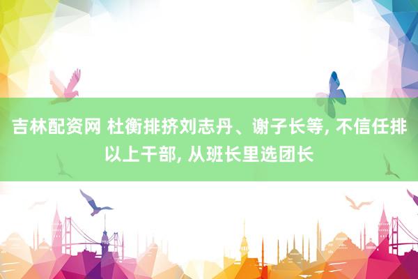 吉林配资网 杜衡排挤刘志丹、谢子长等, 不信任排以上干部, 从班长里选团长