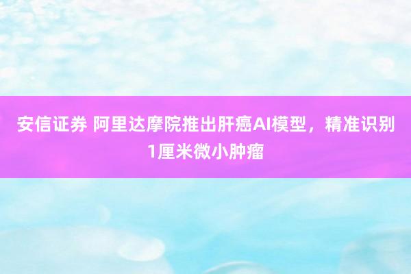 安信证券 阿里达摩院推出肝癌AI模型，精准识别1厘米微小肿瘤