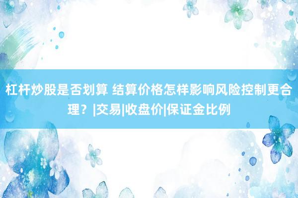 杠杆炒股是否划算 结算价格怎样影响风险控制更合理？|交易|收盘价|保证金比例