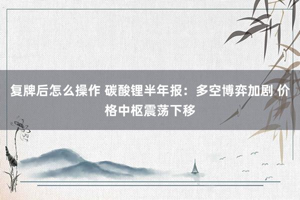 复牌后怎么操作 碳酸锂半年报：多空博弈加剧 价格中枢震荡下移