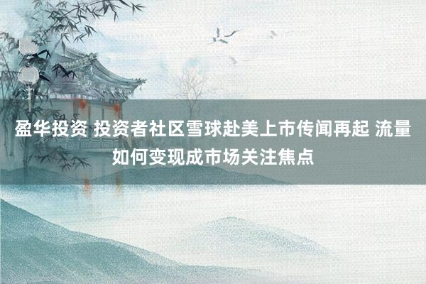 盈华投资 投资者社区雪球赴美上市传闻再起 流量如何变现成市场关注焦点