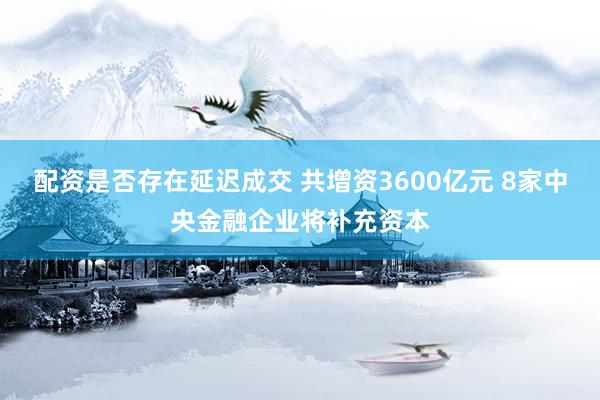 配资是否存在延迟成交 共增资3600亿元 8家中央金融企业将补充资本