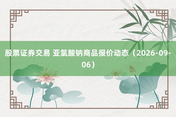 股票证券交易 亚氯酸钠商品报价动态（2026-09-06）