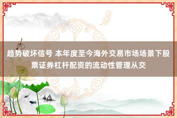 趋势破坏信号 本年度至今海外交易市场场景下股票证券杠杆配资的流动性管理从交