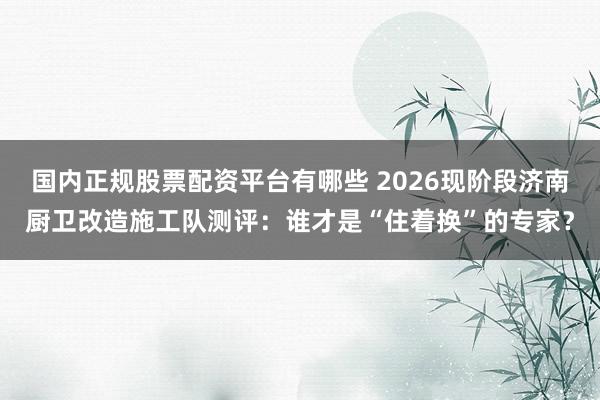 国内正规股票配资平台有哪些 2026现阶段济南厨卫改造施工队测评：谁才是“住着换”的专家？