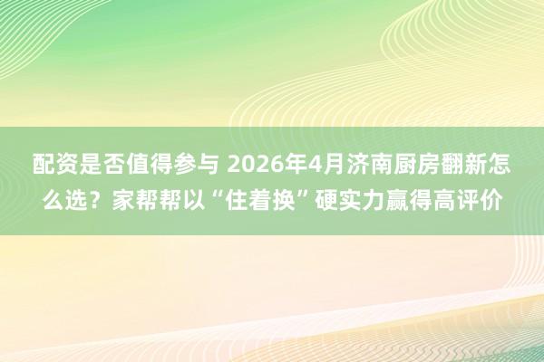 配资是否值得参与 2026年4月济南厨房翻新怎么选？家帮帮以“住着换”硬实力赢得高评价