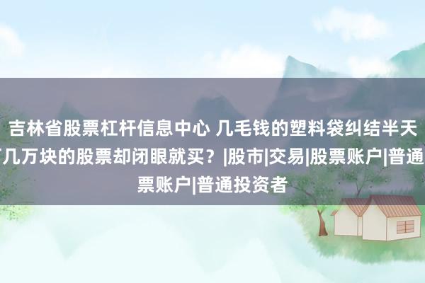 吉林省股票杠杆信息中心 几毛钱的塑料袋纠结半天，为何几万块的股票却闭眼就买？|股市|交易|股票账户|普通投资者