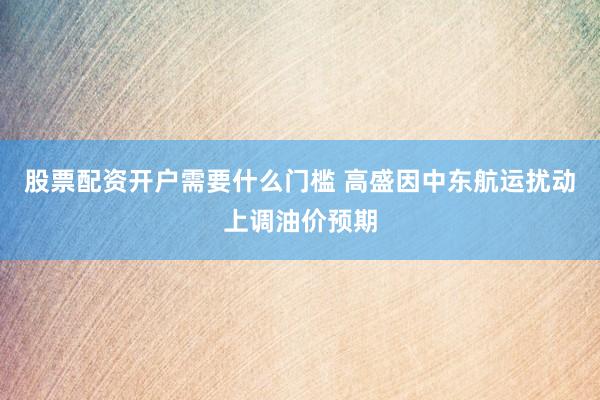 股票配资开户需要什么门槛 高盛因中东航运扰动上调油价预期