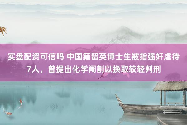 实盘配资可信吗 中国籍留英博士生被指强奸虐待7人，曾提出化学阉割以换取较轻判刑
