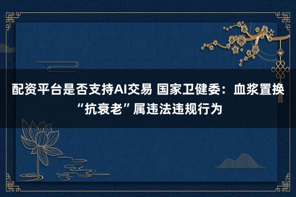 配资平台是否支持AI交易 国家卫健委：血浆置换“抗衰老”属违法违规行为