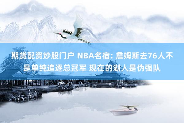 期货配资炒股门户 NBA名宿: 詹姆斯去76人不是单纯追逐总冠军 现在的湖人是伪强队