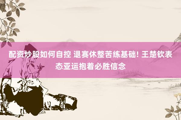 配资炒股如何自控 退赛休整苦练基础! 王楚钦表态亚运抱着必胜信念