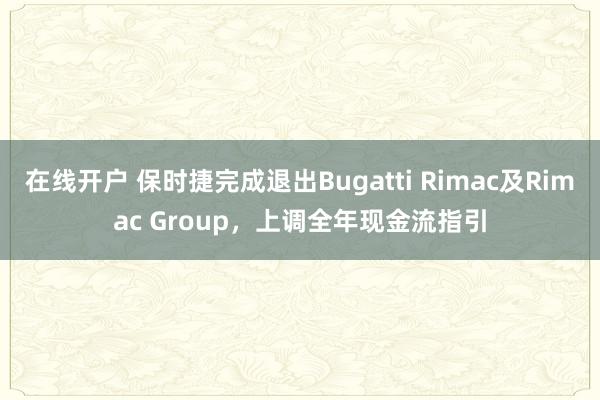 在线开户 保时捷完成退出Bugatti Rimac及Rimac Group，上调全年现金流指引
