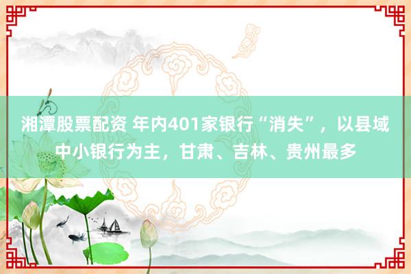 湘潭股票配资 年内401家银行“消失”，以县域中小银行为主，甘肃、吉林、贵州最多