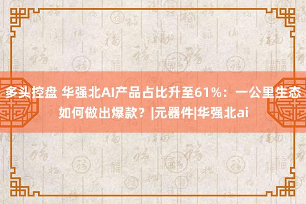 多头控盘 华强北AI产品占比升至61%：一公里生态如何做出爆款？|元器件|华强北ai