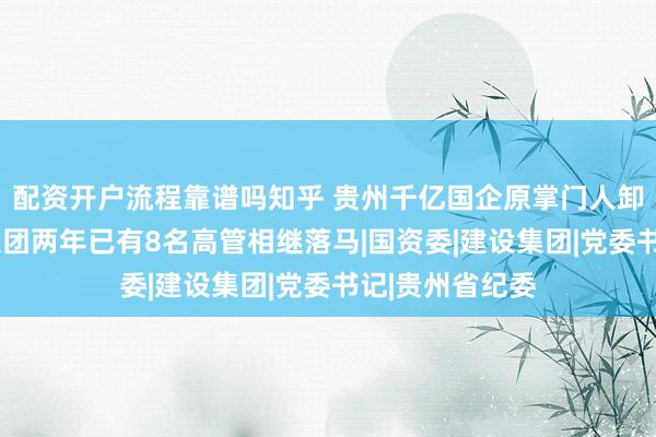 配资开户流程靠谱吗知乎 贵州千亿国企原掌门人卸任3年被查，集团两年已有8名高管相继落马|国资委|建设集团|党委书记|贵州省纪委