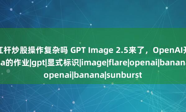 杠杆炒股操作复杂吗 GPT Image 2.5来了，OpenAI开始抄Banana的作业|gpt|显式标识|image|flare|openai|banana|sunburst