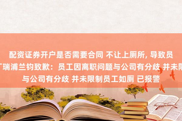 配资证券开户是否需要合同 不让上厕所, 导致员工裸奔？涉事电池厂瑞浦兰钧致歉：员工因离职问题与公司有分歧 并未限制员工如厕 已报警