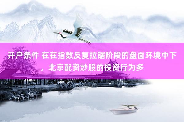 开户条件 在在指数反复拉锯阶段的盘面环境中下，北京配资炒股的投资行为多