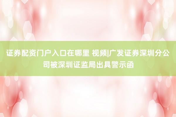 证券配资门户入口在哪里 视频|广发证券深圳分公司被深圳证监局出具警示函