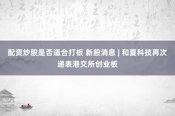 配资炒股是否适合打板 新股消息 | 和夏科技再次递表港交所创业板