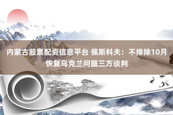 内蒙古股票配资信息平台 佩斯科夫：不排除10月恢复乌克兰问题三方谈判