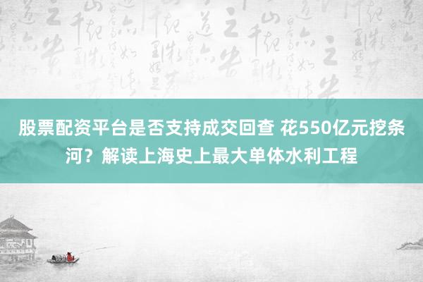 股票配资平台是否支持成交回查 花550亿元挖条河？解读上海史上最大单体水利工程
