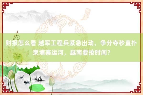 财报怎么看 越军工程兵紧急出动，争分夺秒直扑柬埔寨运河，越南要抢时间？