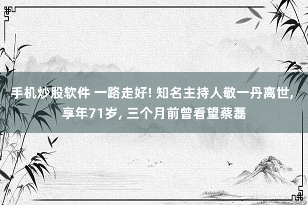 手机炒股软件 一路走好! 知名主持人敬一丹离世, 享年71岁, 三个月前曾看望蔡磊