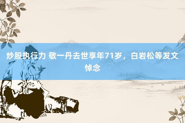炒股执行力 敬一丹去世享年71岁，白岩松等发文悼念