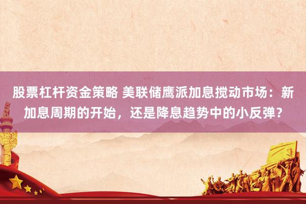 股票杠杆资金策略 美联储鹰派加息搅动市场：新加息周期的开始，还是降息趋势中的小反弹？