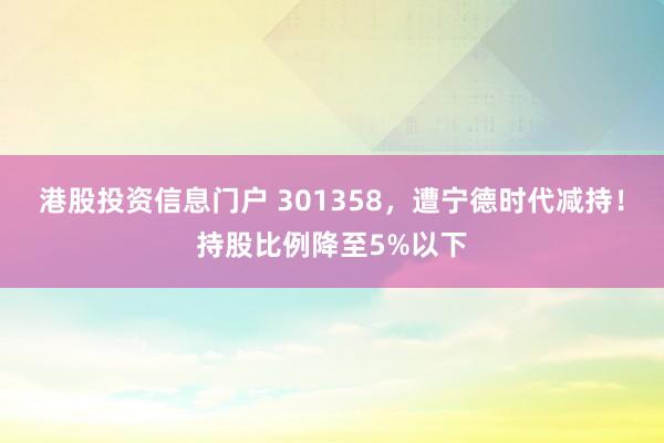 港股投资信息门户 301358，遭宁德时代减持！持股比例降至5%以下