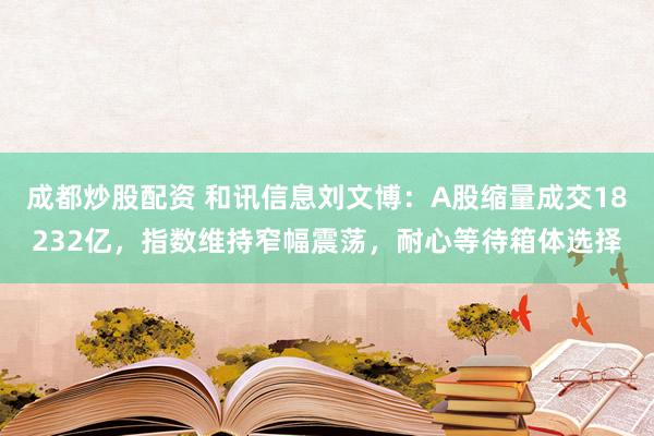 成都炒股配资 和讯信息刘文博：A股缩量成交18232亿，指数维持窄幅震荡，耐心等待箱体选择