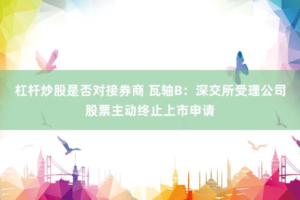 杠杆炒股是否对接券商 瓦轴B：深交所受理公司股票主动终止上市申请