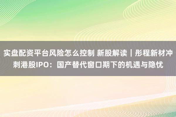 实盘配资平台风险怎么控制 新股解读｜彤程新材冲刺港股IPO：国产替代窗口期下的机遇与隐忧