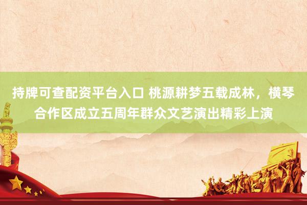 持牌可查配资平台入口 桃源耕梦五载成林，横琴合作区成立五周年群众文艺演出精彩上演