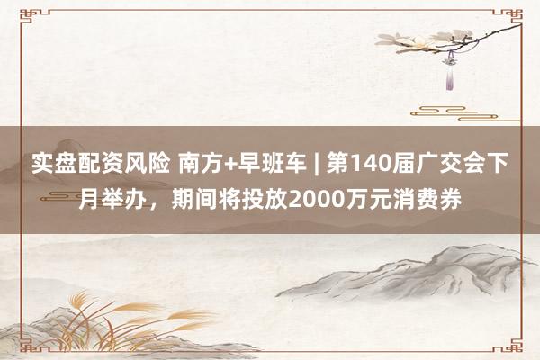 实盘配资风险 南方+早班车 | 第140届广交会下月举办，期间将投放2000万元消费券