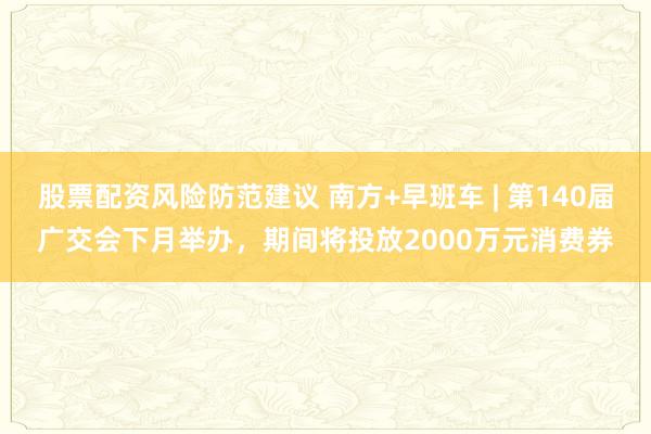 股票配资风险防范建议 南方+早班车 | 第140届广交会下月举办，期间将投放2000万元消费券