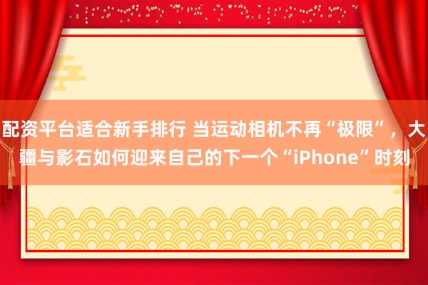 配资平台适合新手排行 当运动相机不再“极限”，大疆与影石如何迎来自己的下一个“iPhone”时刻