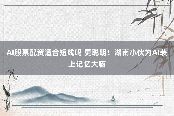 AI股票配资适合短线吗 更聪明！湖南小伙为AI装上记忆大脑